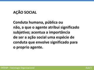 FATENP – Sociologia Organizacional Aula 5
AÇÃO SOCIAL
Conduta humana, pública ou
não, a que o agente atribui significado
subjetivo; acentua a importância
de ser a ação social uma espécie de
conduta que envolve significado para
o proprio agente.
 