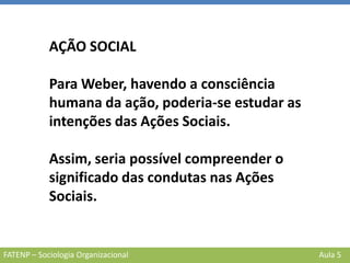 FATENP – Sociologia Organizacional Aula 5
AÇÃO SOCIAL
Para Weber, havendo a consciência
humana da ação, poderia-se estudar as
intenções das Ações Sociais.
Assim, seria possível compreender o
significado das condutas nas Ações
Sociais.
 