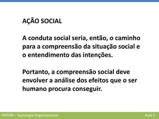 FATENP – Sociologia Organizacional Aula 5
AÇÃO SOCIAL
A conduta social seria, então, o caminho
para a compreensão da situação social e
o entendimento das intenções.
Portanto, a compreensão social deve
envolver a análise dos efeitos que o ser
humano procura conseguir.
 