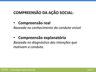 FATENP – Sociologia Organizacional Aula 5
COMPREENSÃO DA AÇÃO SOCIAL:
• Compreensão real
Baseada no conhecimento da conduta visível
• Compreensão explanatória
Baseada no diagnóstico das intenções que
motivam a conduta.
 