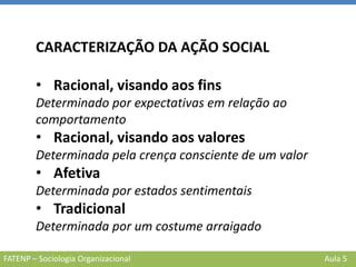 FATENP – Sociologia Organizacional Aula 5
CARACTERIZAÇÃO DA AÇÃO SOCIAL
• Racional, visando aos fins
Determinado por expectativas em relação ao
comportamento
• Racional, visando aos valores
Determinada pela crença consciente de um valor
• Afetiva
Determinada por estados sentimentais
• Tradicional
Determinada por um costume arraigado
 