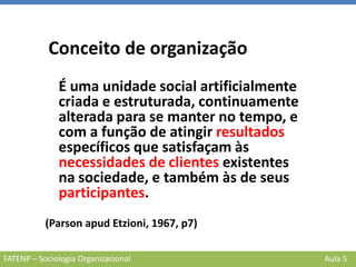 FATENP – Sociologia Organizacional Aula 5
Conceito de organização
É uma unidade social artificialmente
criada e estruturada, continuamente
alterada para se manter no tempo, e
com a função de atingir resultados
específicos que satisfaçam às
necessidades de clientes existentes
na sociedade, e também às de seus
participantes.
(Parson apud Etzioni, 1967, p7)
 
