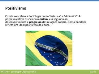 FATENP – Sociologia Organizacional Aula 5
Positivismo
Comte concebeu a Sociologia como “estática” e “dinâmica”. A
primeira estava associada à ordem, e a segunda ao
desenvolvimento e progresso das relações sociais. Nossa bandeira
reflete um ideal positivista da época.
 