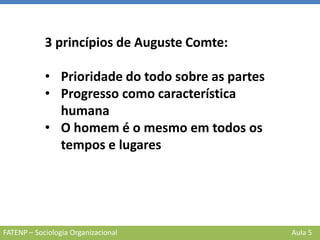 FATENP – Sociologia Organizacional Aula 5
3 princípios de Auguste Comte:
• Prioridade do todo sobre as partes
• Progresso como característica
humana
• O homem é o mesmo em todos os
tempos e lugares
 