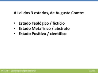 FATENP – Sociologia Organizacional Aula 5
A Lei dos 3 estados, de Auguste Comte:
• Estado Teológico / fictício
• Estado Metafísico / abstrato
• Estado Positivo / científico
 