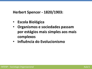 FATENP – Sociologia Organizacional Aula 5
Herbert Spencer - 1820/1903:
• Escola Biológica
• Organismos e sociedades passam
por estágios mais simples aos mais
complexos
• Influência do Evolucionismo
 