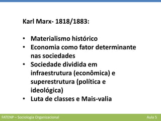 FATENP – Sociologia Organizacional Aula 5
Karl Marx- 1818/1883:
• Materialismo histórico
• Economia como fator determinante
nas sociedades
• Sociedade dividida em
infraestrutura (econômica) e
superestrutura (política e
ideológica)
• Luta de classes e Mais-valia
 