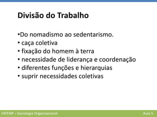 FATENP – Sociologia Organizacional Aula 5
Divisão do Trabalho
•Do nomadismo ao sedentarismo.
• caça coletiva
• fixação do homem à terra
• necessidade de liderança e coordenação
• diferentes funções e hierarquias
• suprir necessidades coletivas
 