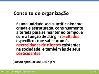 FATENP – Sociologia Organizacional Aula 5
Conceito de organização
É uma unidade social artificialmente
criada e estruturada, continuamente
alterada para se manter no tempo, e
com a função de atingir resultados
específicos que satisfaçam às
necessidades de clientes existentes
na sociedade, e também às de seus
participantes.
(Parson apud Etzioni, 1967, p7)
 