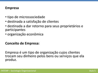 FATENP – Sociologia Organizacional Aula 5
Empresa
• tipo de microssociedade
• destinada a satisfação de clientes
• destinada a dar retorno para seus proprietários e
participantes
• organização econômica
Conceito de Empresa:
Empresa é um tipo de organização cujos clientes
trocam seu dinheiro pelos bens ou serviços que ela
produz.
 