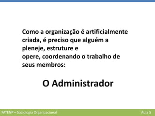 FATENP – Sociologia Organizacional Aula 5
Como a organização é artificialmente
criada, é preciso que alguém a
pleneje, estruture e
opere, coordenando o trabalho de
seus membros:
O Administrador
 