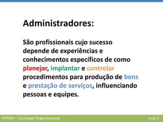 FATENP – Sociologia Organizacional Aula 5
Administradores:
São profissionais cujo sucesso
depende de experiências e
conhecimentos específicos de como
planejar, implantar e controlar
procedimentos para produção de bens
e prestação de serviços, influenciando
pessoas e equipes.
 