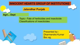 INNOCENT HEARTS GROUP OF INSTITUTIONS
Jalandhar Punjab
Agri... Dept
Topic:- Fate of herbicides and insecticide
Classifications of insecticides
Presented by:-
Dharmendra Kumar
Bsc ag.
 