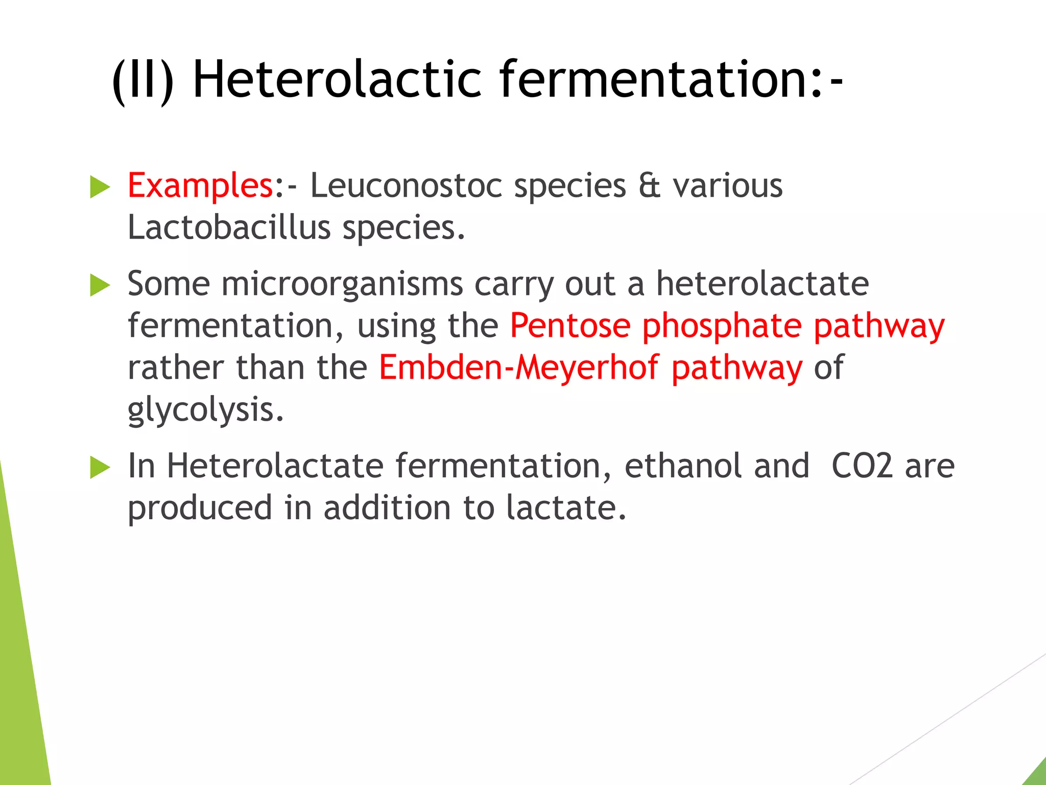(II) Heterolactic fermentation:-
 Examples:- Leuconostoc species & various
Lactobacillus species.
 Some microorganisms carry out a heterolactate
fermentation, using the Pentose phosphate pathway
rather than the Embden-Meyerhof pathway of
glycolysis.
 In Heterolactate fermentation, ethanol and CO2 are
produced in addition to lactate.
 
