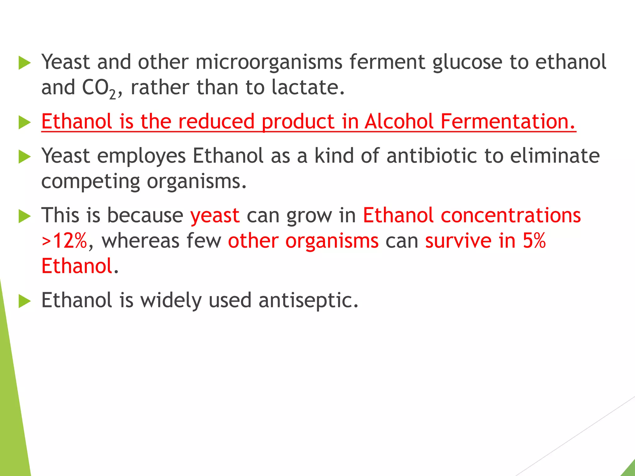  Yeast and other microorganisms ferment glucose to ethanol
and CO2, rather than to lactate.
 Ethanol is the reduced product in Alcohol Fermentation.
 Yeast employes Ethanol as a kind of antibiotic to eliminate
competing organisms.
 This is because yeast can grow in Ethanol concentrations
>12%, whereas few other organisms can survive in 5%
Ethanol.
 Ethanol is widely used antiseptic.
 