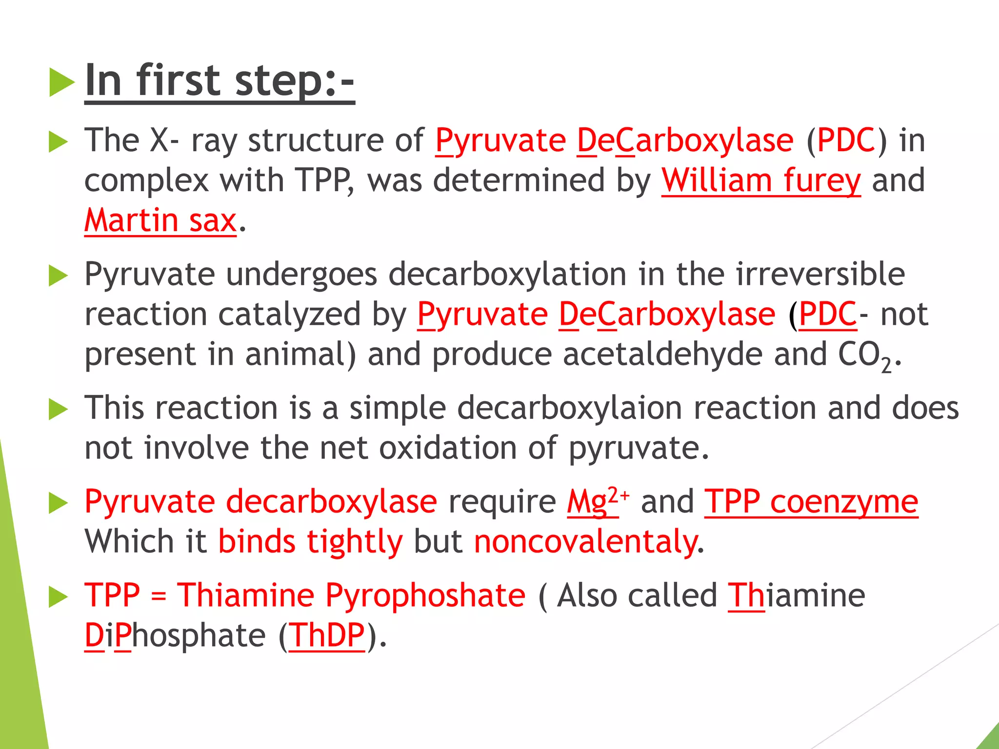  In first step:-
 The X- ray structure of Pyruvate DeCarboxylase (PDC) in
complex with TPP, was determined by William furey and
Martin sax.
 Pyruvate undergoes decarboxylation in the irreversible
reaction catalyzed by Pyruvate DeCarboxylase (PDC- not
present in animal) and produce acetaldehyde and CO2.
 This reaction is a simple decarboxylaion reaction and does
not involve the net oxidation of pyruvate.
 Pyruvate decarboxylase require Mg2+ and TPP coenzyme
Which it binds tightly but noncovalentaly.
 TPP = Thiamine Pyrophoshate ( Also called Thiamine
DiPhosphate (ThDP).
 
