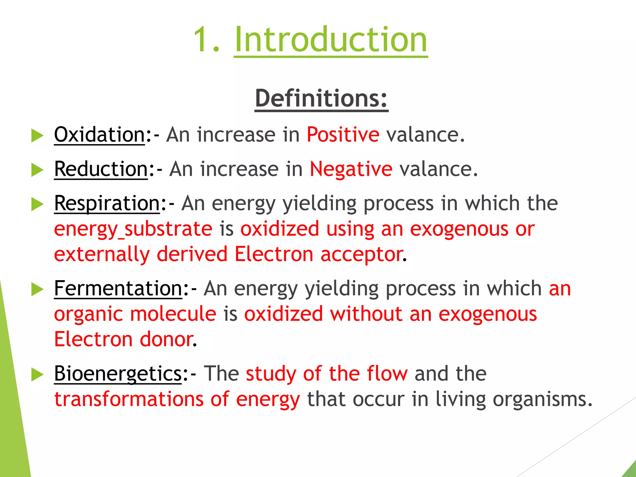 1. Introduction
Definitions:
 Oxidation:- An increase in Positive valance.
 Reduction:- An increase in Negative valance.
 Respiration:- An energy yielding process in which the
energy substrate is oxidized using an exogenous or
externally derived Electron acceptor.
 Fermentation:- An energy yielding process in which an
organic molecule is oxidized without an exogenous
Electron donor.
 Bioenergetics:- The study of the flow and the
transformations of energy that occur in living organisms.
 