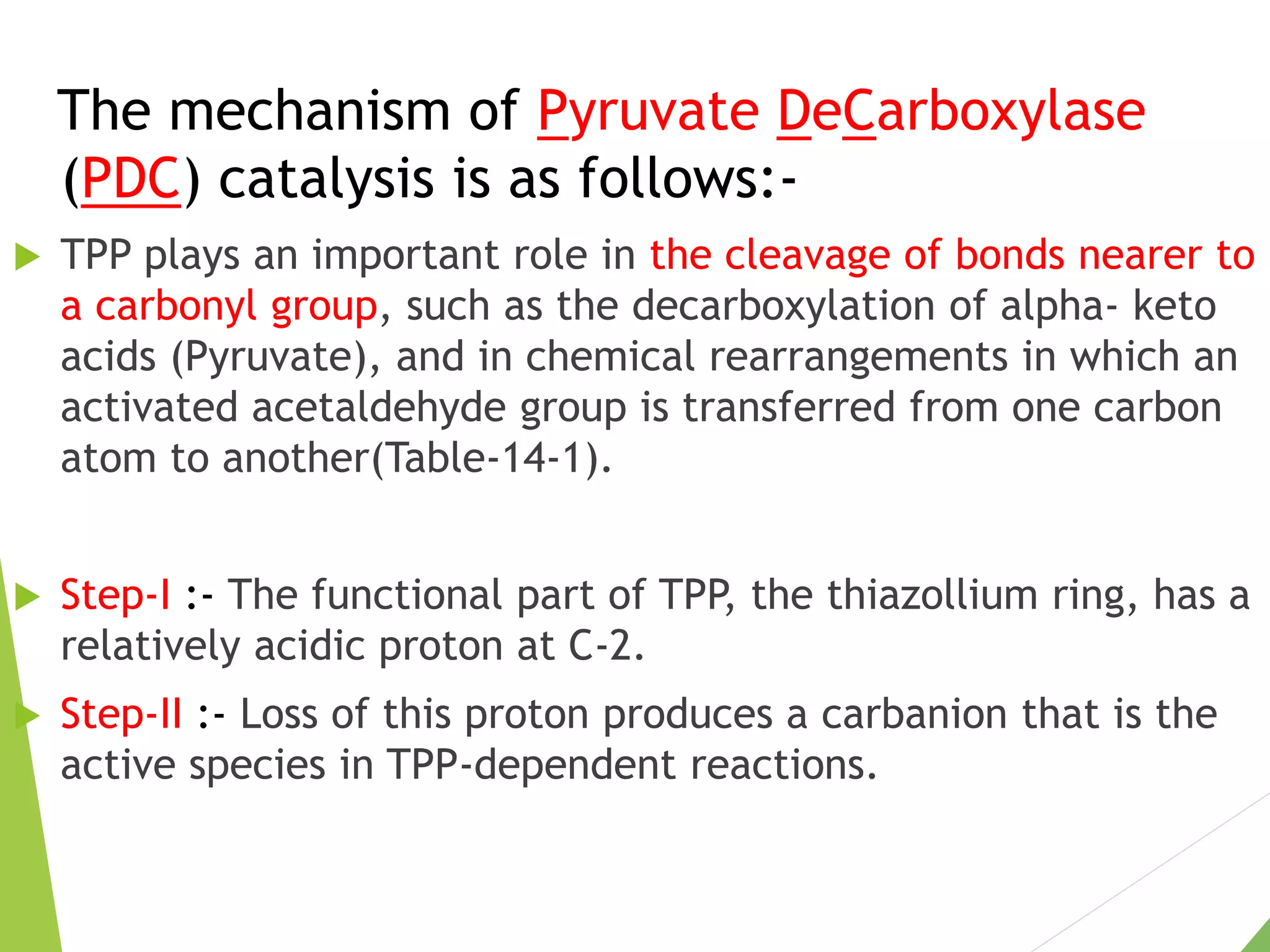 The mechanism of Pyruvate DeCarboxylase
(PDC) catalysis is as follows:-
 TPP plays an important role in the cleavage of bonds nearer to
a carbonyl group, such as the decarboxylation of alpha- keto
acids (Pyruvate), and in chemical rearrangements in which an
activated acetaldehyde group is transferred from one carbon
atom to another(Table-14-1).
 Step-I :- The functional part of TPP, the thiazollium ring, has a
relatively acidic proton at C-2.
 Step-II :- Loss of this proton produces a carbanion that is the
active species in TPP-dependent reactions.
 