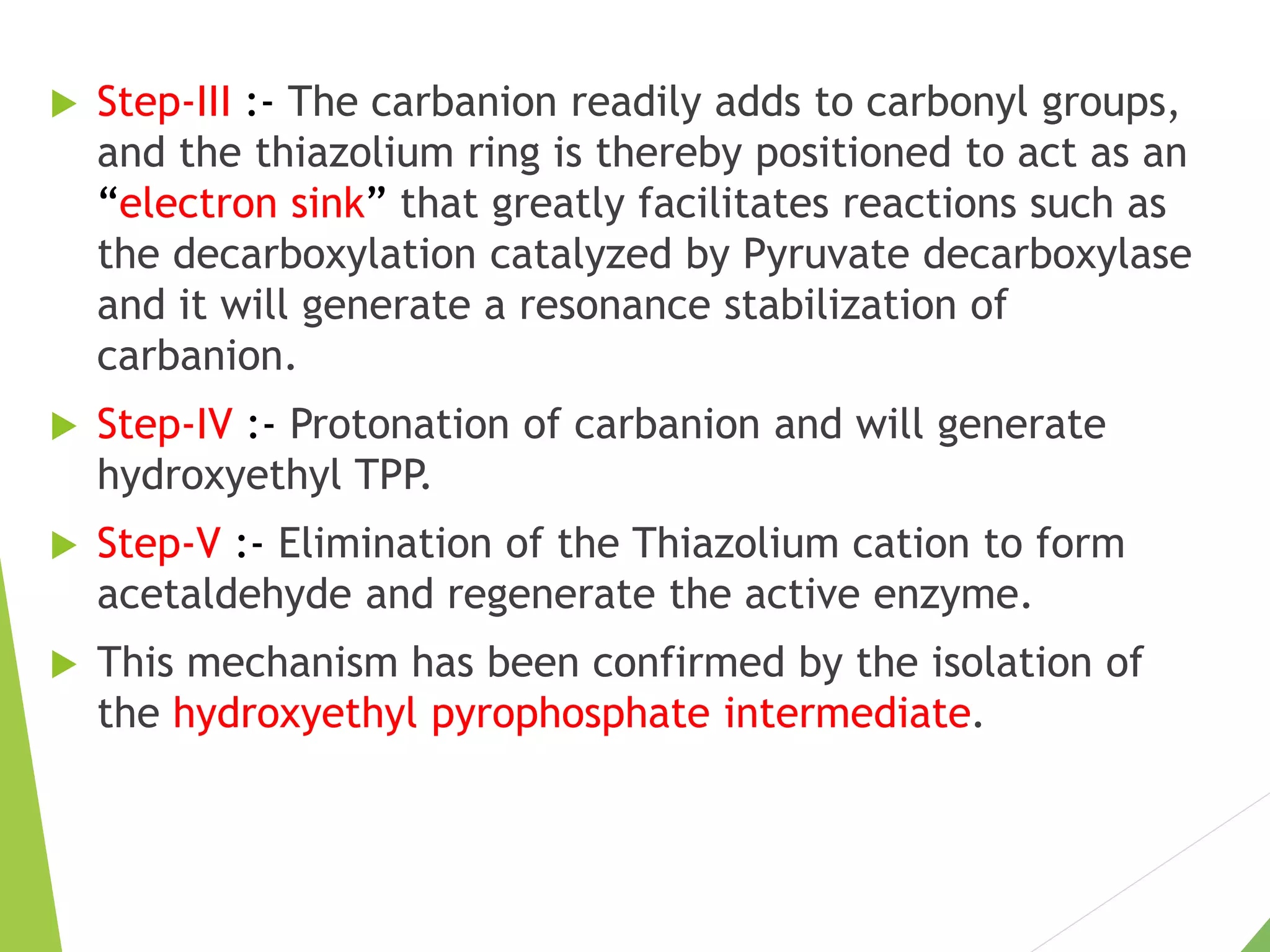  Step-III :- The carbanion readily adds to carbonyl groups,
and the thiazolium ring is thereby positioned to act as an
“electron sink” that greatly facilitates reactions such as
the decarboxylation catalyzed by Pyruvate decarboxylase
and it will generate a resonance stabilization of
carbanion.
 Step-IV :- Protonation of carbanion and will generate
hydroxyethyl TPP.
 Step-V :- Elimination of the Thiazolium cation to form
acetaldehyde and regenerate the active enzyme.
 This mechanism has been confirmed by the isolation of
the hydroxyethyl pyrophosphate intermediate.
 