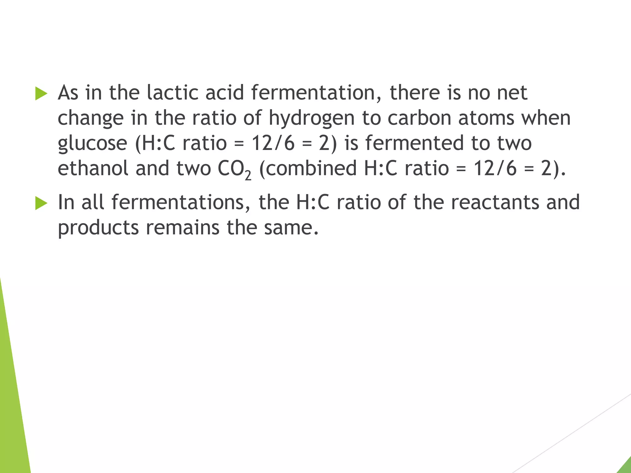  As in the lactic acid fermentation, there is no net
change in the ratio of hydrogen to carbon atoms when
glucose (H:C ratio = 12/6 = 2) is fermented to two
ethanol and two CO2 (combined H:C ratio = 12/6 = 2).
 In all fermentations, the H:C ratio of the reactants and
products remains the same.
 