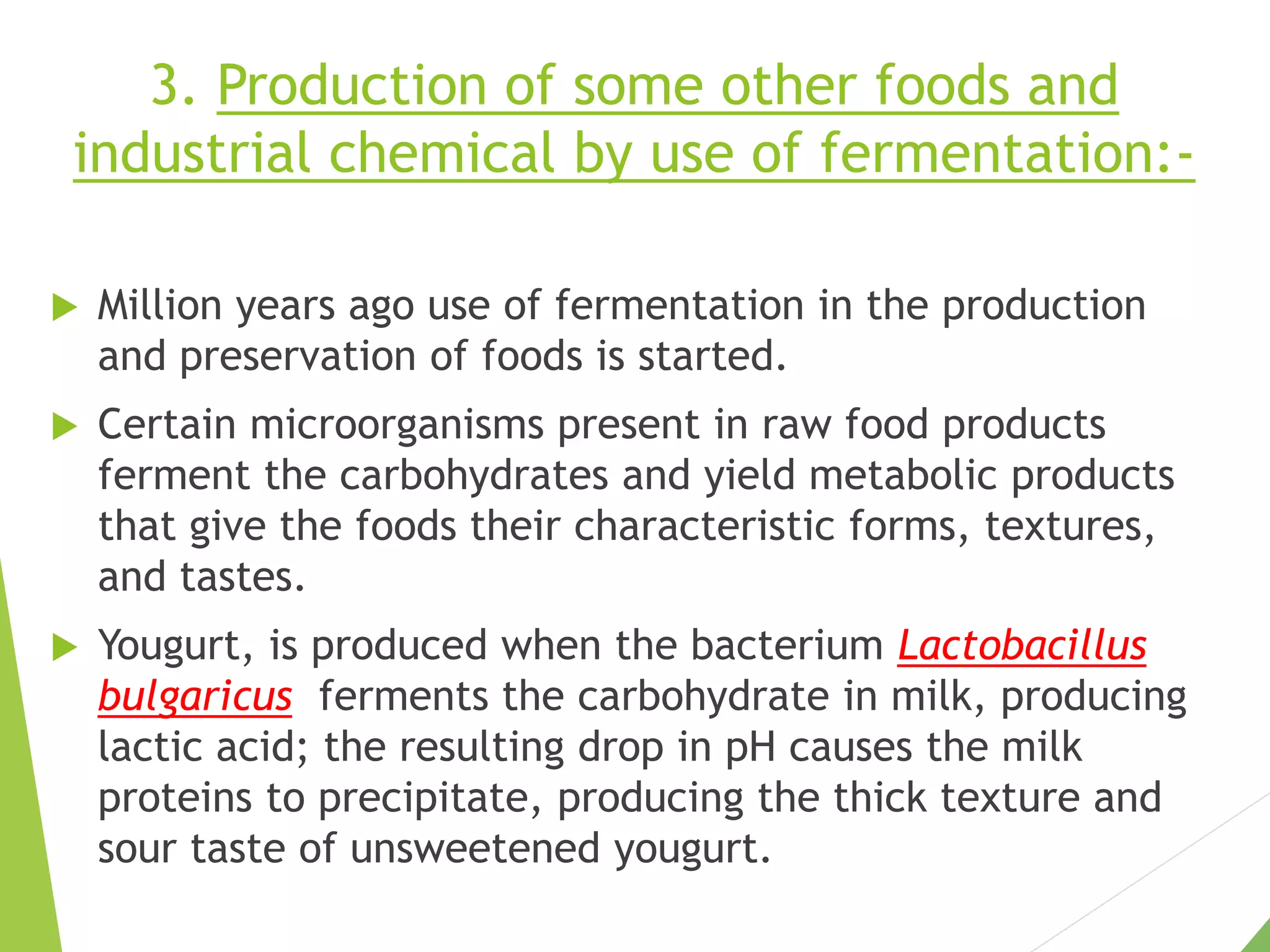3. Production of some other foods and
industrial chemical by use of fermentation:-
 Million years ago use of fermentation in the production
and preservation of foods is started.
 Certain microorganisms present in raw food products
ferment the carbohydrates and yield metabolic products
that give the foods their characteristic forms, textures,
and tastes.
 Yougurt, is produced when the bacterium Lactobacillus
bulgaricus ferments the carbohydrate in milk, producing
lactic acid; the resulting drop in pH causes the milk
proteins to precipitate, producing the thick texture and
sour taste of unsweetened yougurt.
 