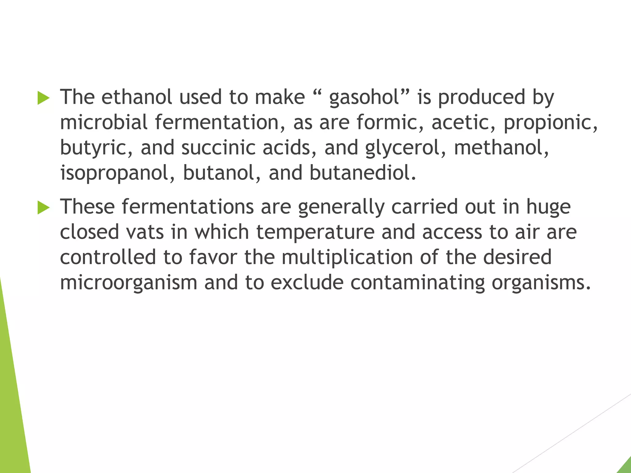  The ethanol used to make “ gasohol” is produced by
microbial fermentation, as are formic, acetic, propionic,
butyric, and succinic acids, and glycerol, methanol,
isopropanol, butanol, and butanediol.
 These fermentations are generally carried out in huge
closed vats in which temperature and access to air are
controlled to favor the multiplication of the desired
microorganism and to exclude contaminating organisms.
 