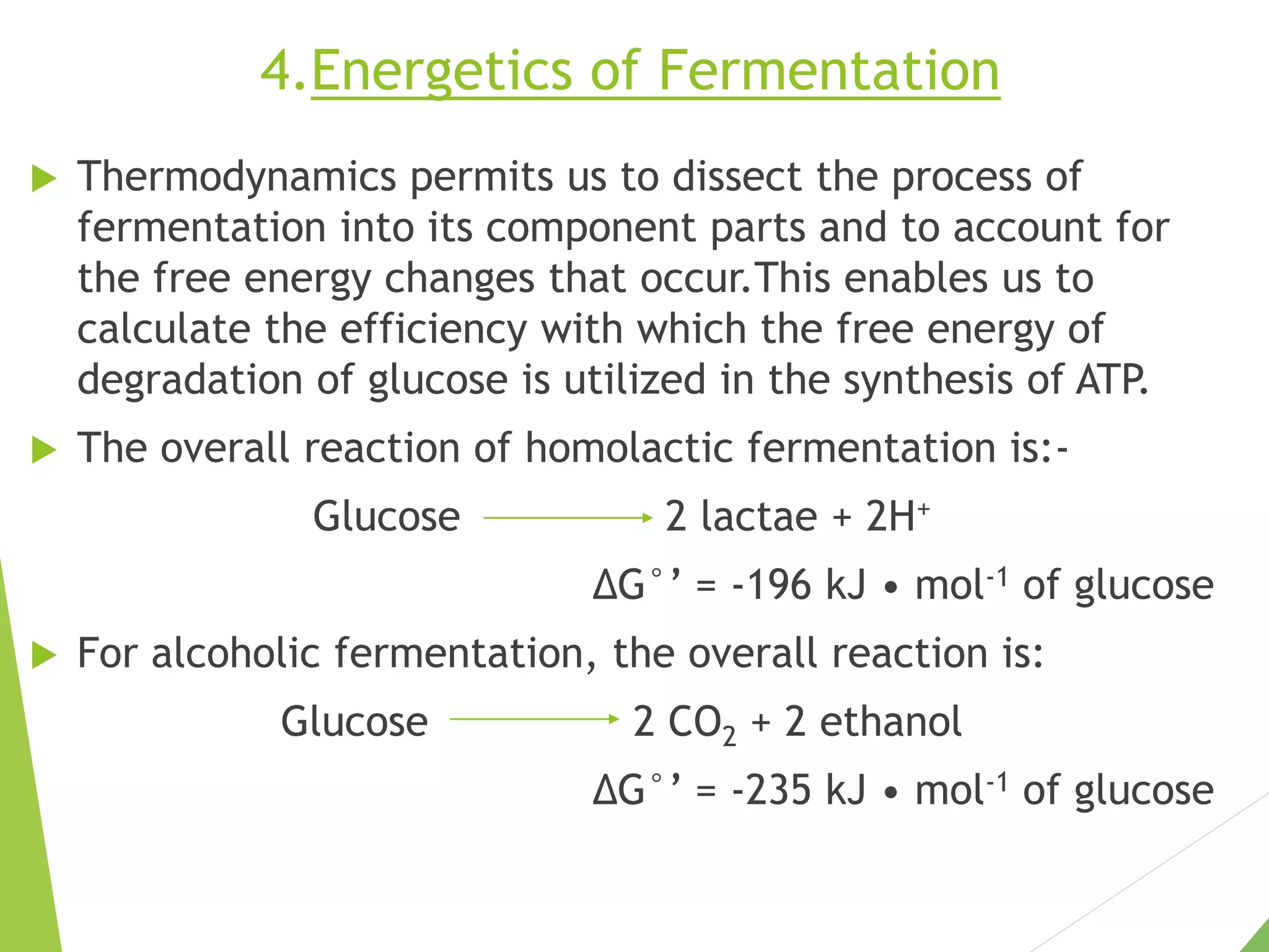 4.Energetics of Fermentation
 Thermodynamics permits us to dissect the process of
fermentation into its component parts and to account for
the free energy changes that occur.This enables us to
calculate the efficiency with which the free energy of
degradation of glucose is utilized in the synthesis of ATP.
 The overall reaction of homolactic fermentation is:-
Glucose 2 lactae + 2H+
∆G°’ = -196 kJ • mol-1 of glucose
 For alcoholic fermentation, the overall reaction is:
Glucose 2 CO2 + 2 ethanol
∆G°’ = -235 kJ • mol-1 of glucose
 