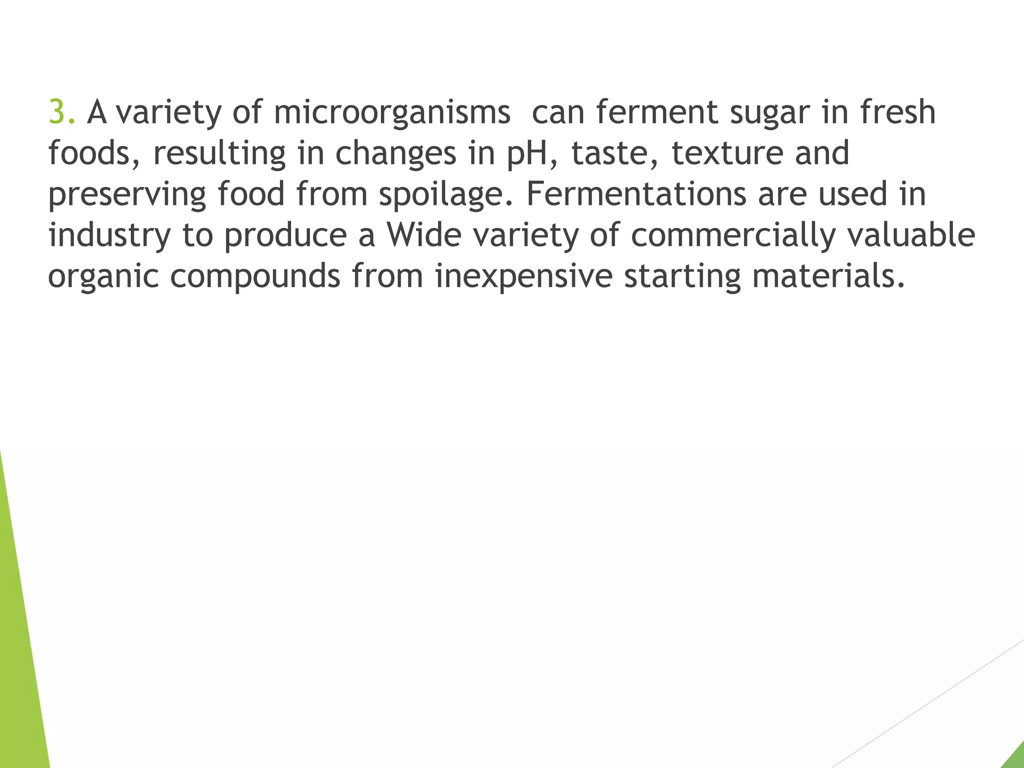 3. A variety of microorganisms can ferment sugar in fresh
foods, resulting in changes in pH, taste, texture and
preserving food from spoilage. Fermentations are used in
industry to produce a Wide variety of commercially valuable
organic compounds from inexpensive starting materials.
 