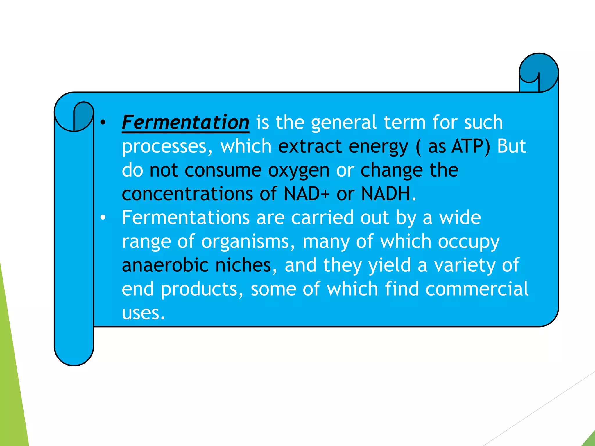 • Fermentation is the general term for such
processes, which extract energy ( as ATP) But
do not consume oxygen or change the
concentrations of NAD+ or NADH.
• Fermentations are carried out by a wide
range of organisms, many of which occupy
anaerobic niches, and they yield a variety of
end products, some of which find commercial
uses.
 