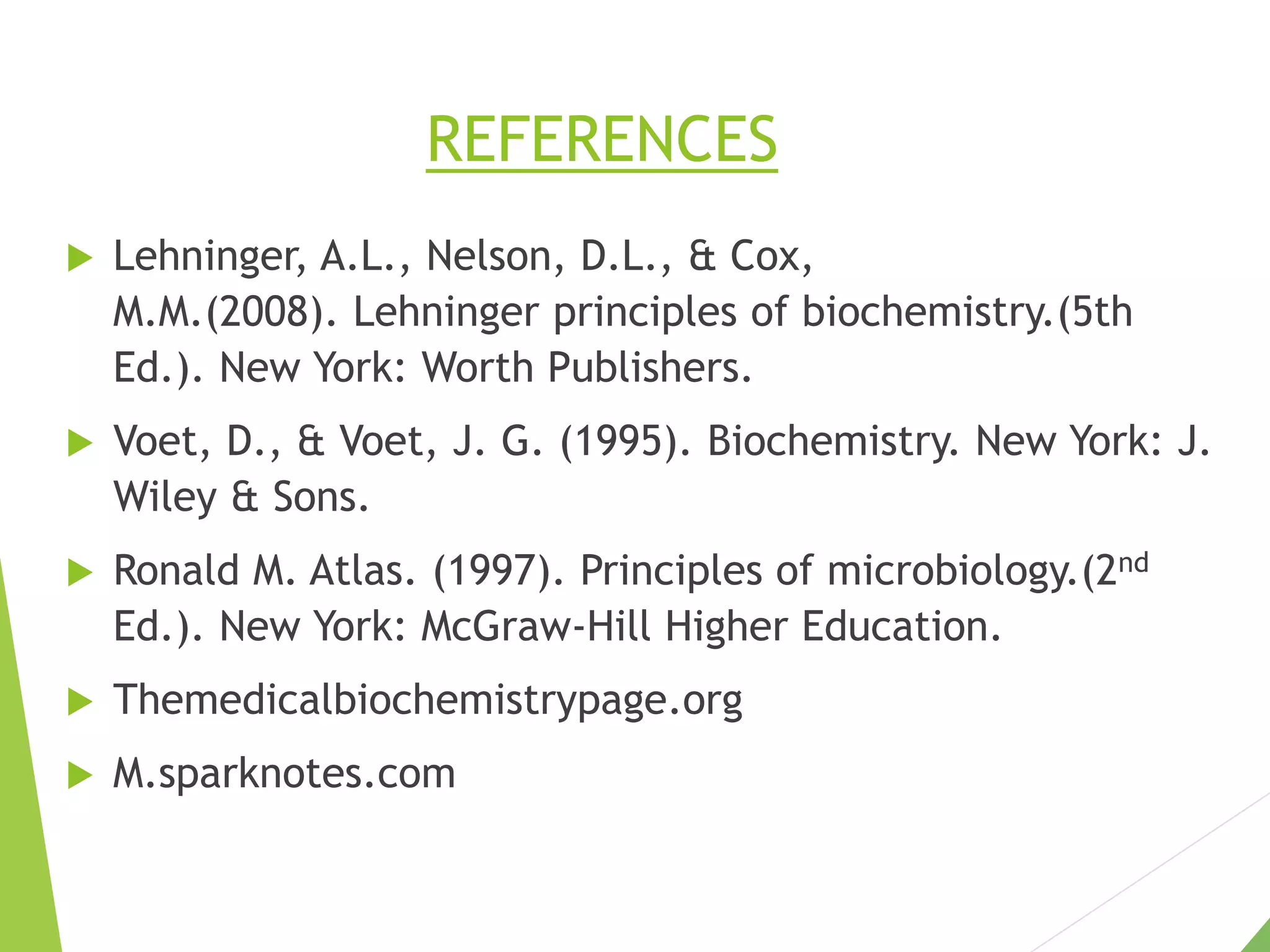 REFERENCES
 Lehninger, A.L., Nelson, D.L., & Cox,
M.M.(2008). Lehninger principles of biochemistry.(5th
Ed.). New York: Worth Publishers.
 Voet, D., & Voet, J. G. (1995). Biochemistry. New York: J.
Wiley & Sons.
 Ronald M. Atlas. (1997). Principles of microbiology.(2nd
Ed.). New York: McGraw-Hill Higher Education.
 Themedicalbiochemistrypage.org
 M.sparknotes.com
 