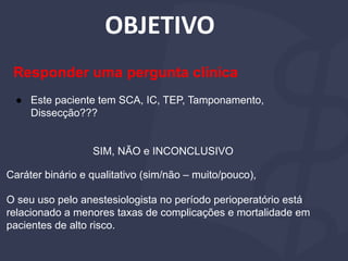 OBJETIVO
Caráter binário e qualitativo (sim/não – muito/pouco),
O seu uso pelo anestesiologista no período perioperatório está
relacionado a menores taxas de complicações e mortalidade em
pacientes de alto risco.
Responder uma pergunta clínica
● Este paciente tem SCA, IC, TEP, Tamponamento,
Dissecção???
SIM, NÃO e INCONCLUSIVO
 