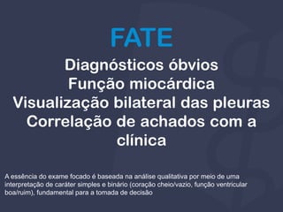 Diagnósticos óbvios
Função miocárdica
Visualização bilateral das pleuras
Correlação de achados com a
clínica
FATE
A essência do exame focado é baseada na análise qualitativa por meio de uma
interpretação de caráter simples e binário (coração cheio/vazio, função ventricular
boa/ruim), fundamental para a tomada de decisão
 