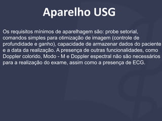 Aparelho USG
Os requisitos mínimos de aparelhagem são: probe setorial,
comandos simples para otimização de imagem (controle de
profundidade e ganho), capacidade de armazenar dados do paciente
e a data da realização. A presença de outras funcionalidades, como
Doppler colorido, Modo - M e Doppler espectral não são necessários
para a realização do exame, assim como a presença de ECG.
 