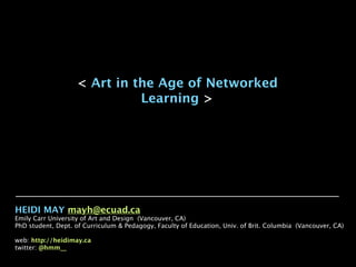 < Art in the Age of Networked
                             Learning >




HEIDI MAY mayh@ecuad.ca
Emily Carr University of Art and Design (Vancouver, CA)
PhD student, Dept. of Curriculum & Pedagogy, Faculty of Education, Univ. of Brit. Columbia (Vancouver, CA)

web: http://heidimay.ca
twitter: @hmm__
 