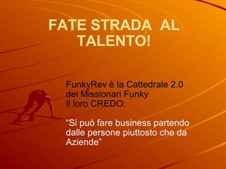 FATE STRADA  AL TALENTO! FunkyRev è la Cattedrale 2.0  dei Missionari Funky Il loro CREDO: “ Si può fare business partendo dalle persone piuttosto che da Aziende” 