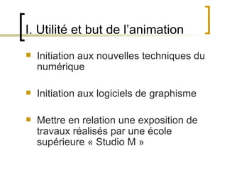 I. Utilité et but de l’animation
   Initiation aux nouvelles techniques du 
    numérique

   Initiation aux logiciels de graphisme
 
   Mettre en relation une exposition de 
    travaux réalisés par une école 
    supérieure « Studio M » 
                       
 