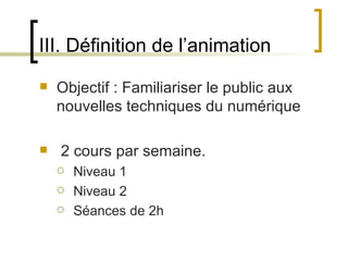 III. Définition de l’animation
   Objectif : Familiariser le public aux 
    nouvelles techniques du numérique

    2 cours par semaine.
       Niveau 1
       Niveau 2
       Séances de 2h

                         
 
