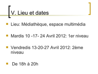 V. Lieu et dates
   Lieu: Médiathèque, espace multimédia

   Mardis 10 -17- 24 Avril 2012: 1er niveau

   Vendredis 13-20-27 Avril 2012: 2ème 
    niveau

    De 18h à 20h
                         
 