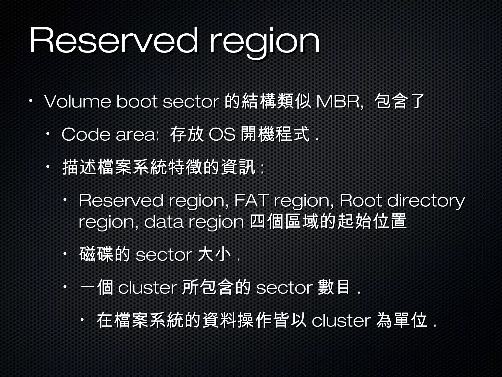 Reserved regionReserved region
•
Volume boot sectorVolume boot sector 的結構類似的結構類似 MBR,MBR, 包含了包含了
•
Code area:Code area: 存放存放 OSOS 開機程式開機程式 ..
•
描述檔案系統特徵的資訊描述檔案系統特徵的資訊 ::
•
Reserved region, FAT region, Root directoryReserved region, FAT region, Root directory
region, data regionregion, data region 四個區域的起始位置四個區域的起始位置
•
磁碟的磁碟的 sectorsector 大小大小 ..
•
一個一個 clustercluster 所包含的所包含的 sectorsector 數目數目 ..
•
在檔案系統的資料操作皆以在檔案系統的資料操作皆以 clustercluster 為單位為單位 ..
 