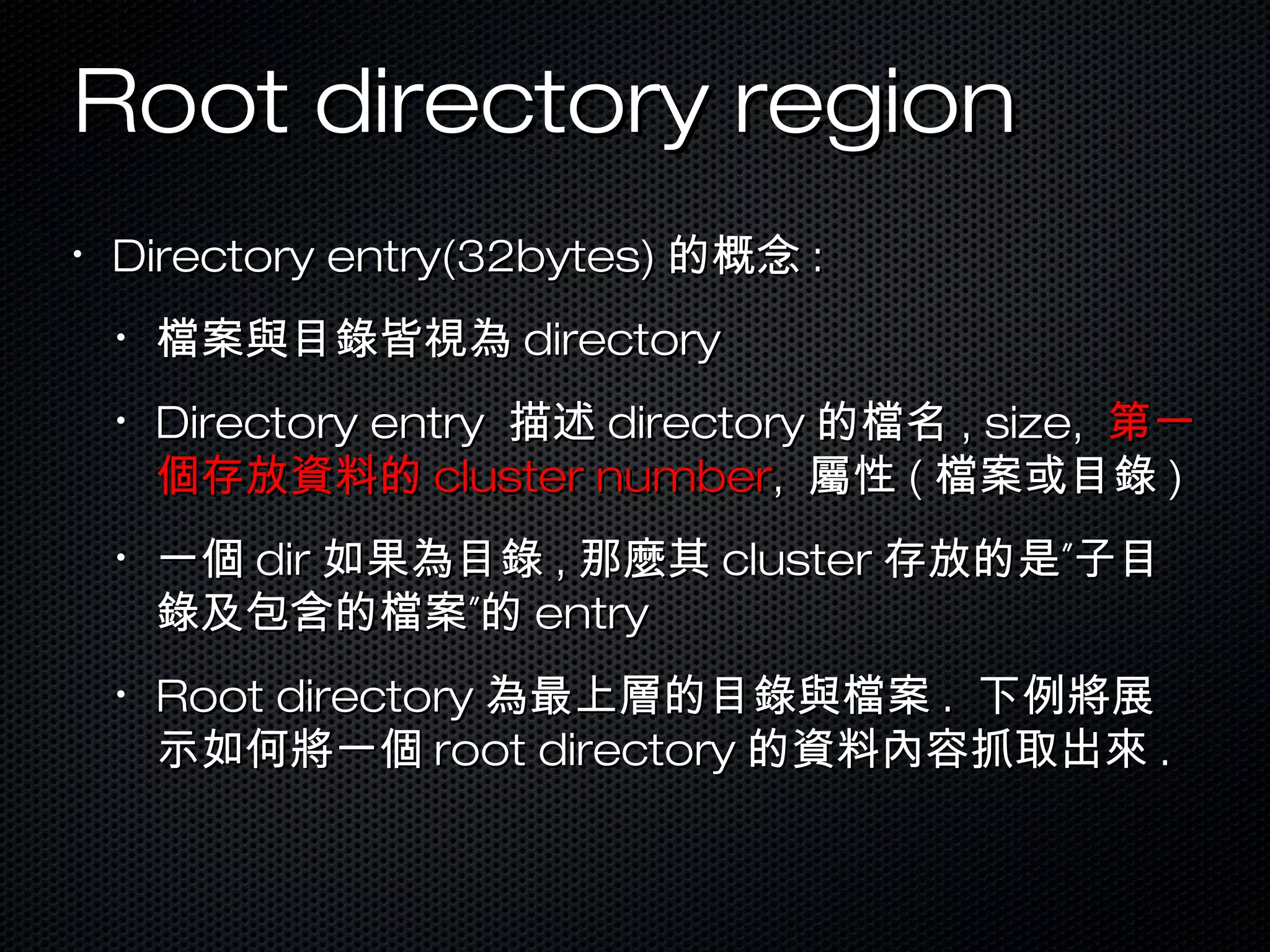 Root directory regionRoot directory region
•
Directory entry(32bytes)Directory entry(32bytes) 的概念的概念 ::
•
檔案與目錄皆視為檔案與目錄皆視為 directorydirectory
•
Directory entryDirectory entry 描述描述 directorydirectory 的檔名的檔名 , size,, size, 第一第一
個存放資料的個存放資料的 cluster numbercluster number,, 屬性屬性 (( 檔案或目錄檔案或目錄 ))
•
一個一個 dirdir 如果為目錄如果為目錄 ,, 那麼其那麼其 clustercluster ”存放的是 子目”存放的是 子目
”錄及包含的檔案 的”錄及包含的檔案 的 entryentry
•
Root directoryRoot directory 為最上層的目錄與檔案為最上層的目錄與檔案 .. 下例將展下例將展
示如何將一個示如何將一個 root directoryroot directory 的資料內容抓取出來的資料內容抓取出來 ..
 