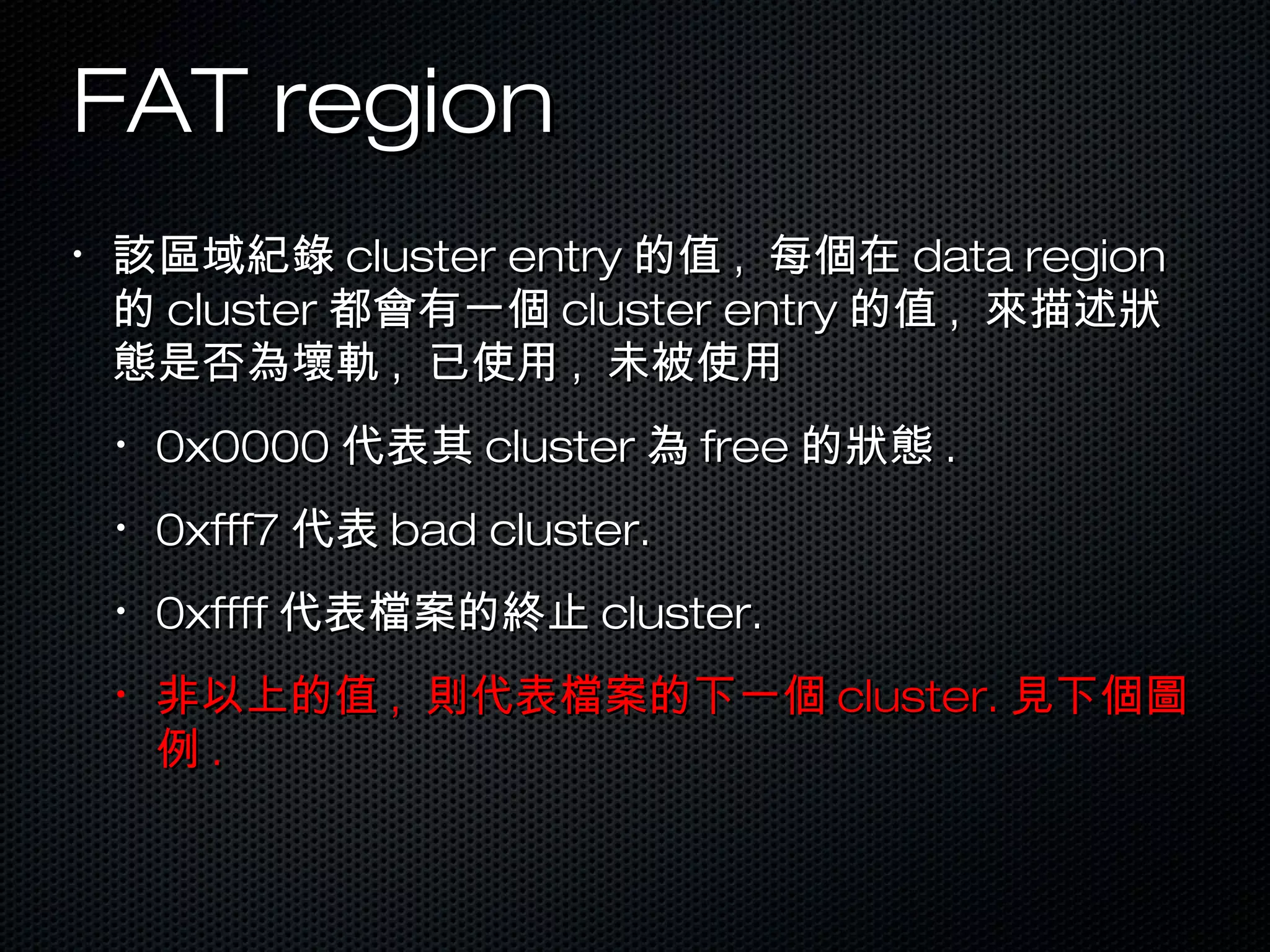 FAT regionFAT region
•
該區域紀錄該區域紀錄 cluster entrycluster entry 的值的值 ,, 每個在每個在 data regiondata region
的的 clustercluster 都會有一個都會有一個 cluster entrycluster entry 的值的值 ,, 來描述狀來描述狀
態是否為壞軌態是否為壞軌 ,, 已使用已使用 ,, 未被使用未被使用
•
0x00000x0000 代表其代表其 clustercluster 為為 freefree 的狀態的狀態 ..
•
0xfff70xfff7 代表代表 bad cluster.bad cluster.
•
0xffff0xffff 代表檔案的終止代表檔案的終止 cluster.cluster.
•
非以上的值非以上的值 ,, 則代表檔案的下一個則代表檔案的下一個 cluster.cluster. 見下個圖見下個圖
例例 ..
 