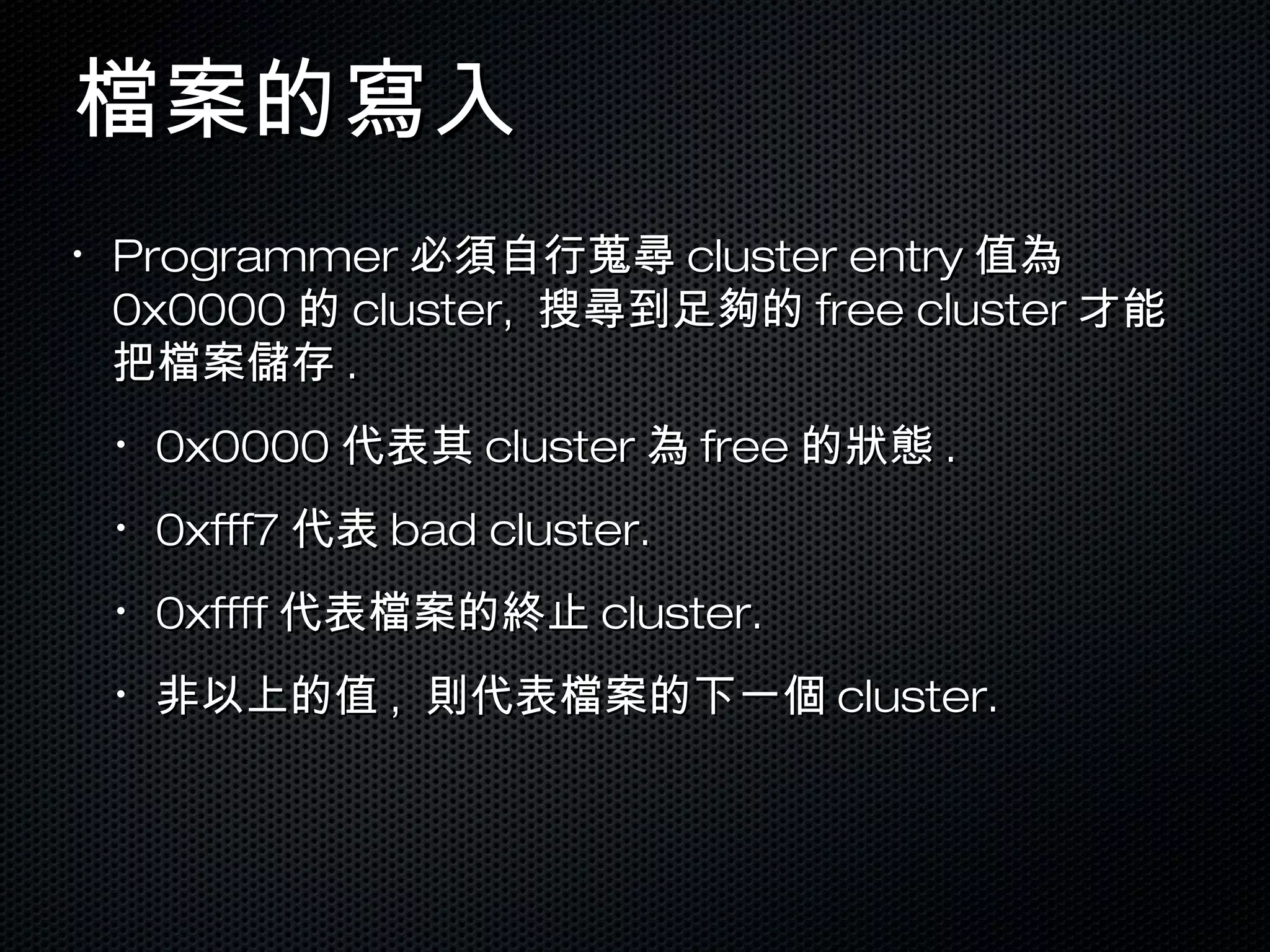 檔案的寫入檔案的寫入
•
ProgrammerProgrammer 必須自行蒐尋必須自行蒐尋 cluster entrycluster entry 值為值為
0x00000x0000 的的 cluster,cluster, 搜尋到足夠的搜尋到足夠的 free clusterfree cluster 才能才能
把檔案儲存把檔案儲存 ..
•
0x00000x0000 代表其代表其 clustercluster 為為 freefree 的狀態的狀態 ..
•
0xfff70xfff7 代表代表 bad cluster.bad cluster.
•
0xffff0xffff 代表檔案的終止代表檔案的終止 cluster.cluster.
•
非以上的值非以上的值 ,, 則代表檔案的下一個則代表檔案的下一個 cluster.cluster.
 