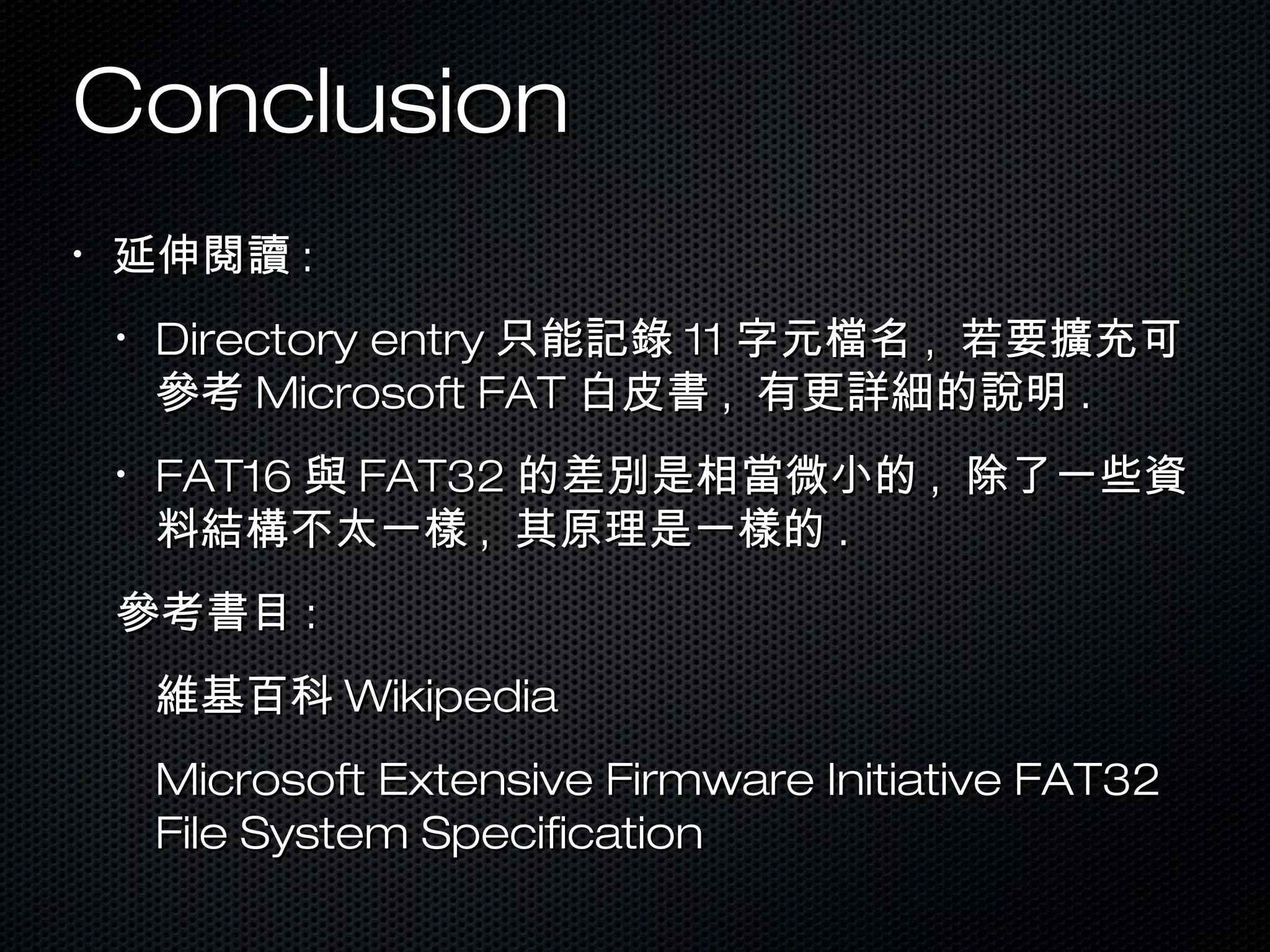 ConclusionConclusion
•
延伸閱讀延伸閱讀 ::
•
Directory entryDirectory entry 只能記錄只能記錄 1111 字元檔名字元檔名 ,, 若要擴充可若要擴充可
參考參考 Microsoft FATMicrosoft FAT 白皮書白皮書 ,, 有更詳細的說明有更詳細的說明 ..
•
FAT16FAT16 與與 FAT32FAT32 的差別是相當微小的的差別是相當微小的 ,, 除了一些資除了一些資
料結構不太一樣料結構不太一樣 ,, 其原理是一樣的其原理是一樣的 ..
參考書目參考書目 ::
維基百科維基百科 WikipediaWikipedia
Microsoft Extensive Firmware Initiative FAT32Microsoft Extensive Firmware Initiative FAT32
File System SpecificationFile System Specification
 