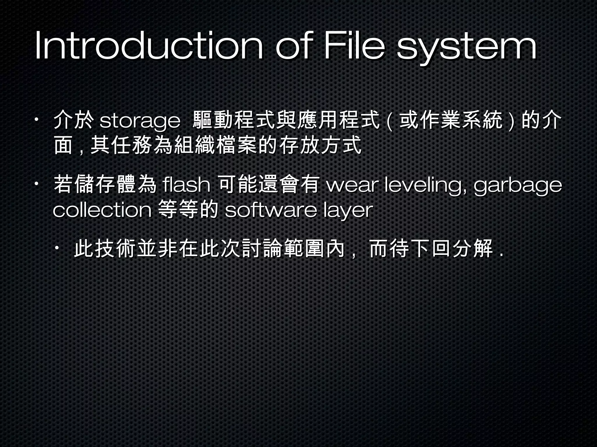 Introduction of File systemIntroduction of File system
•
介於介於 storagestorage 驅動程式與應用程式驅動程式與應用程式 (( 或作業系統或作業系統 )) 的介的介
面面 ,, 其任務為組織檔案的存放方式其任務為組織檔案的存放方式
•
若儲存體為若儲存體為 flashflash 可能還會有可能還會有 wear leveling, garbagewear leveling, garbage
collectioncollection 等等的等等的 software layersoftware layer
•
此技術並非在此次討論範圍內此技術並非在此次討論範圍內 ,, 而待下回分解而待下回分解 ..
 