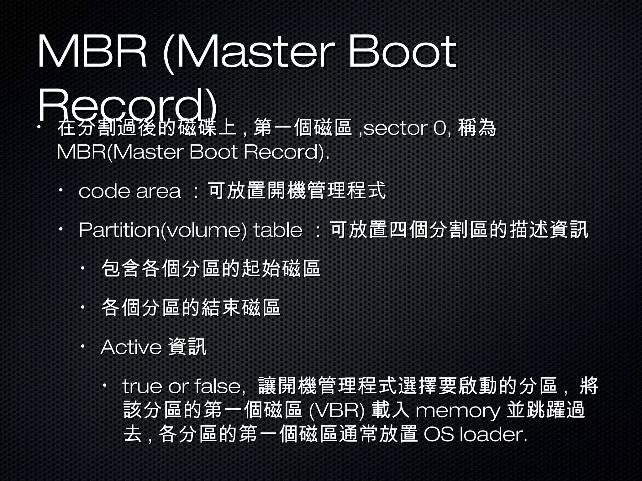 MBR (Master BootMBR (Master Boot
Record)Record)•
在分割過後的磁碟上在分割過後的磁碟上 ,, 第一個磁區第一個磁區 ,sector 0,,sector 0, 稱為稱為
MBR(Master Boot Record).MBR(Master Boot Record).
•
code areacode area ：可放置開機管理程式：可放置開機管理程式
•
Partition(volume) tablePartition(volume) table ：可放置四個分割區的描述資訊：可放置四個分割區的描述資訊
•
包含各個分區的起始磁區包含各個分區的起始磁區
•
各個分區的結束磁區各個分區的結束磁區
•
ActiveActive 資訊資訊
•
true or false,true or false, 讓開機管理程式選擇要啟動的分區讓開機管理程式選擇要啟動的分區 ,, 將將
該分區的第一個磁區該分區的第一個磁區 (VBR)(VBR) 載入載入 memorymemory 並跳躍過並跳躍過
去去 ,, 各分區的第一個磁區通常放置各分區的第一個磁區通常放置 OS loader.OS loader.
 