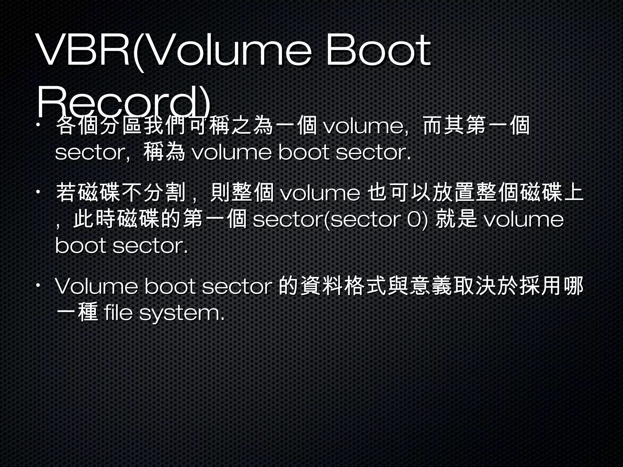 VBR(Volume BootVBR(Volume Boot
Record)Record)•
各個分區我們可稱之為一個各個分區我們可稱之為一個 volume,volume, 而其第一個而其第一個
sector,sector, 稱為稱為 volume boot sector.volume boot sector.
•
若磁碟不分割若磁碟不分割 ,, 則整個則整個 volumevolume 也可以放置整個磁碟上也可以放置整個磁碟上
,, 此時磁碟的第一個此時磁碟的第一個 sector(sector 0)sector(sector 0) 就是就是 volumevolume
boot sector.boot sector.
•
Volume boot sectorVolume boot sector 的資料格式與意義取決於採用哪的資料格式與意義取決於採用哪
一種一種 file system.file system.
 