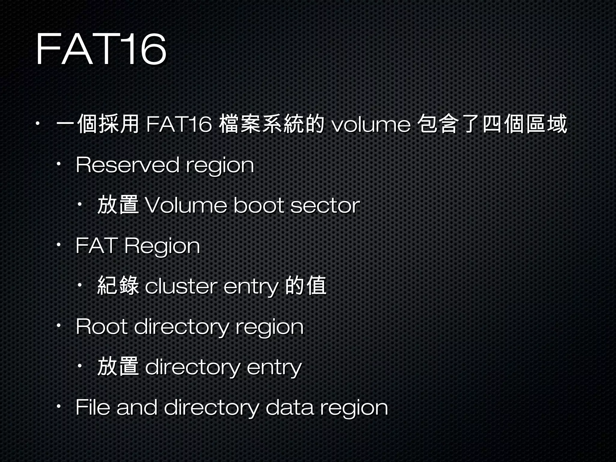 FAT16FAT16
•
一個採用一個採用 FAT16FAT16 檔案系統的檔案系統的 volumevolume 包含了四個區域包含了四個區域
•
Reserved regionReserved region
•
放置放置 Volume boot sectorVolume boot sector
•
FAT RegionFAT Region
•
紀錄紀錄 cluster entrycluster entry 的值的值
•
Root directory regionRoot directory region
•
放置放置 directory entrydirectory entry
•
File and directory data regionFile and directory data region
 