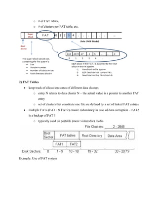 o # of FAT tables,
o # of clusters per FAT table, etc.
2) FAT Tables
 keep track of allocation status of different data clusters
o entry N relates to data cluster N – the actual value is a pointer to another FAT
entry
o set of clusters that constitute one file are defined by a set of linked FAT entries
 multiple FATs (FAT1 & FAT2) ensure redundancy in case of data corruption – FAT2
is a backup of FAT 1
o typically used on portable (more vulnerable) media
Example: Use of FAT system
 