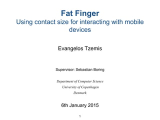 Fat Finger
Using contact size for interacting with mobile
devices
Evangelos Tzemis
Supervisor: Sebastian Boring
Department of Computer Science
University of Copenhagen
Denmark
6th January 2015
1
 