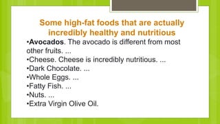 Some high-fat foods that are actually
incredibly healthy and nutritious
•Avocados. The avocado is different from most
other fruits. ...
•Cheese. Cheese is incredibly nutritious. ...
•Dark Chocolate. ...
•Whole Eggs. ...
•Fatty Fish. ...
•Nuts. ...
•Extra Virgin Olive Oil.
 